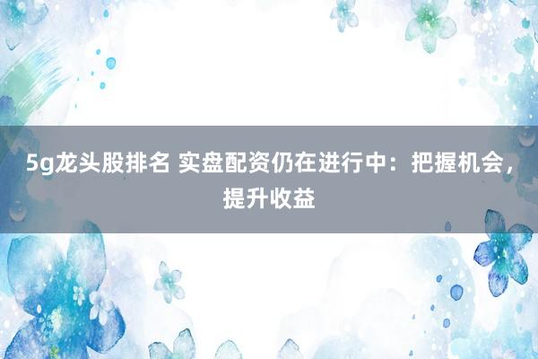 5g龙头股排名 实盘配资仍在进行中：把握机会，提升收益