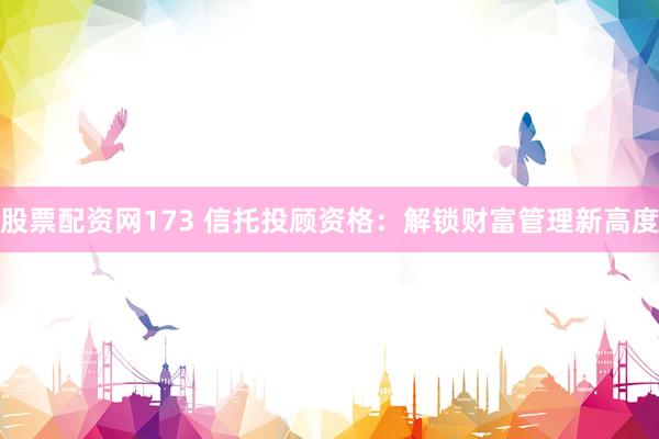 股票配资网173 信托投顾资格：解锁财富管理新高度
