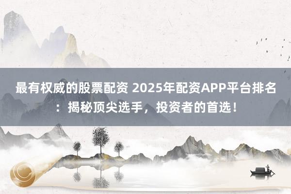 最有权威的股票配资 2025年配资APP平台排名：揭秘顶尖选手，投资者的首选！