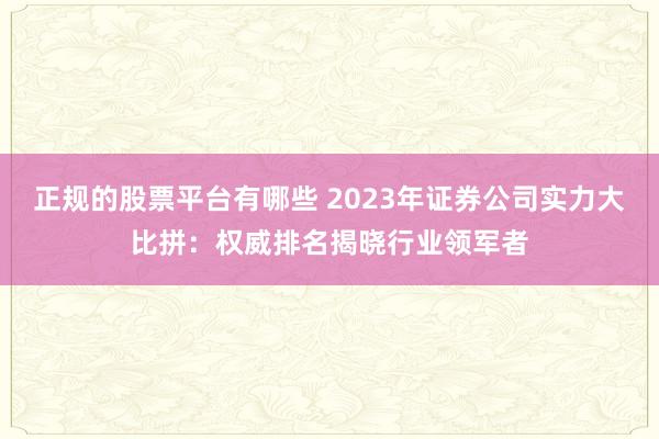 正规的股票平台有哪些 2023年证券公司实力大比拼：权威排名揭晓行业领军者