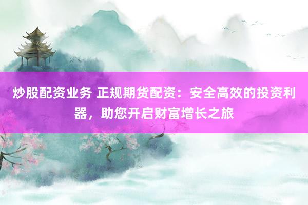 炒股配资业务 正规期货配资：安全高效的投资利器，助您开启财富增长之旅