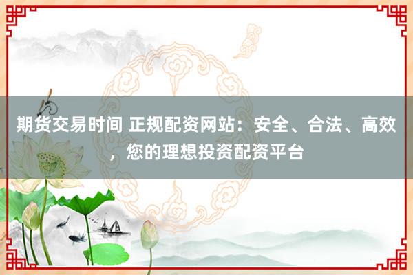 期货交易时间 正规配资网站：安全、合法、高效，您的理想投资配资平台