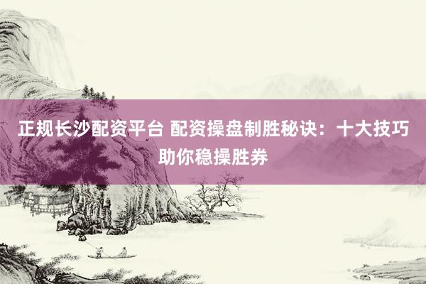 正规长沙配资平台 配资操盘制胜秘诀：十大技巧助你稳操胜券