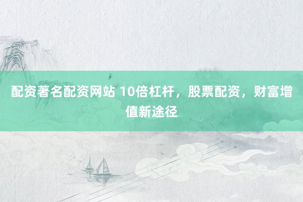 配资著名配资网站 10倍杠杆，股票配资，财富增值新途径