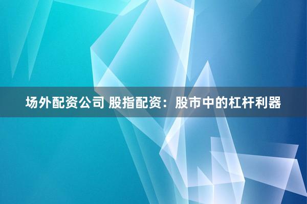 场外配资公司 股指配资：股市中的杠杆利器