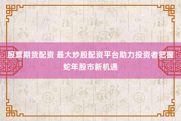 股票期货配资 最大炒股配资平台助力投资者把握蛇年股市新机遇