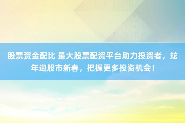 股票资金配比 最大股票配资平台助力投资者，蛇年迎股市新春，把握更多投资机会！