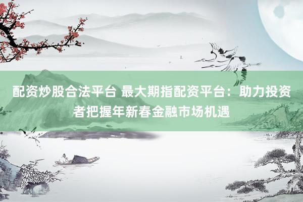 配资炒股合法平台 最大期指配资平台：助力投资者把握年新春金融市场机遇