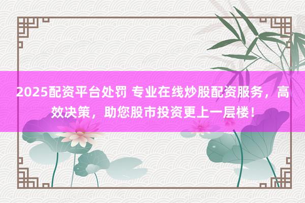 2025配资平台处罚 专业在线炒股配资服务，高效决策，助您股市投资更上一层楼！