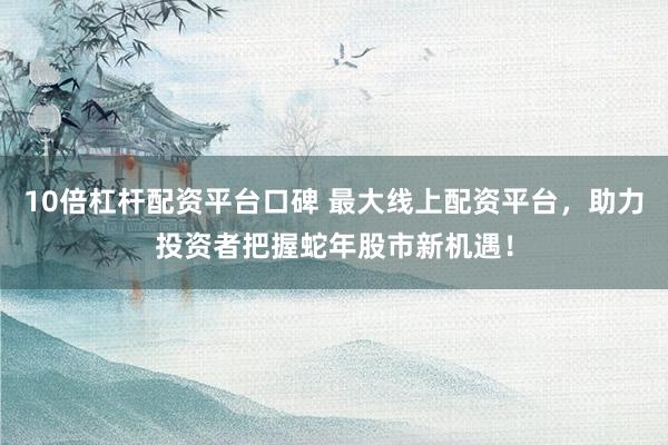 10倍杠杆配资平台口碑 最大线上配资平台，助力投资者把握蛇年股市新机遇！