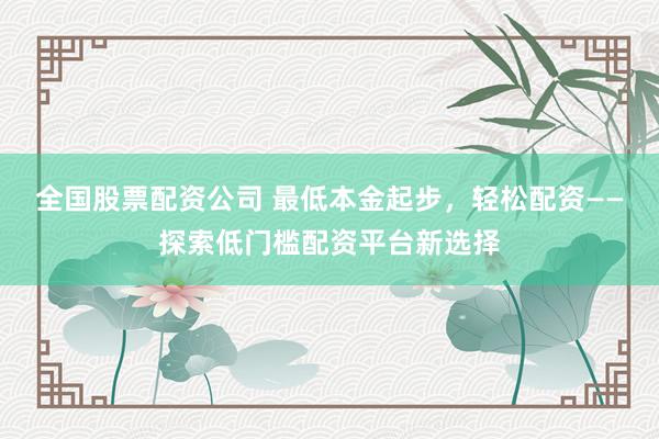 全国股票配资公司 最低本金起步，轻松配资——探索低门槛配资平台新选择