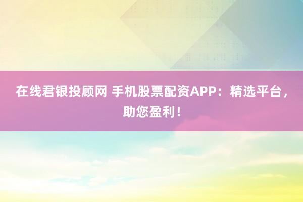 在线君银投顾网 手机股票配资APP：精选平台，助您盈利！
