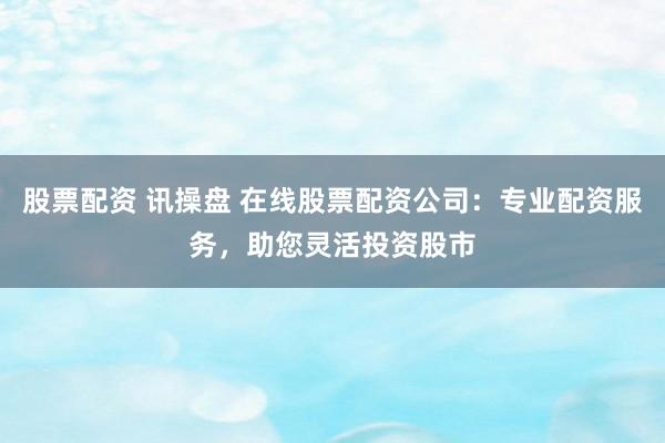股票配资 讯操盘 在线股票配资公司：专业配资服务，助您灵活投资股市