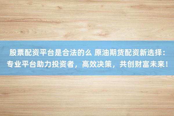 股票配资平台是合法的么 原油期货配资新选择：专业平台助力投资者，高效决策，共创财富未来！