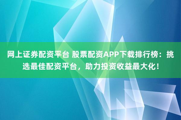 网上证券配资平台 股票配资APP下载排行榜：挑选最佳配资平台，助力投资收益最大化！