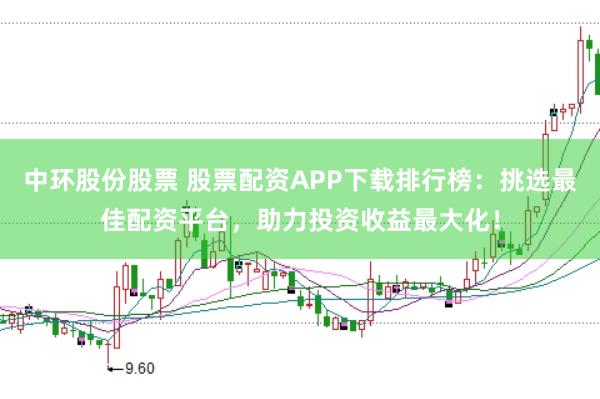 中环股份股票 股票配资APP下载排行榜：挑选最佳配资平台，助力投资收益最大化！