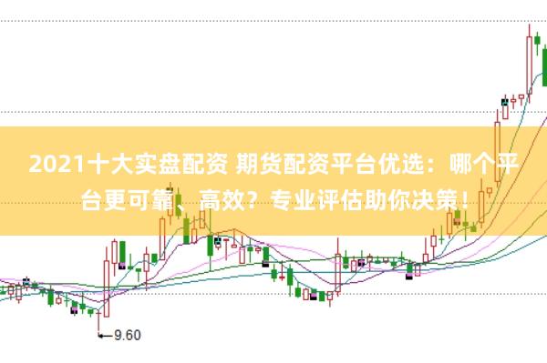 2021十大实盘配资 期货配资平台优选：哪个平台更可靠、高效？专业评估助你决策！