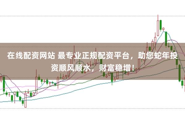 在线配资网站 最专业正规配资平台，助您蛇年投资顺风顺水，财富稳增！