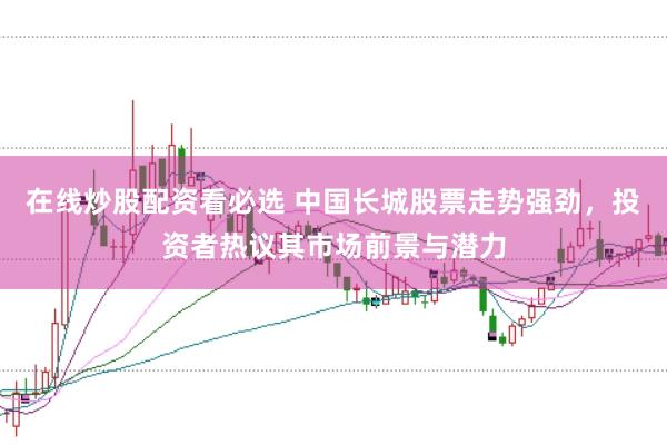在线炒股配资看必选 中国长城股票走势强劲，投资者热议其市场前景与潜力