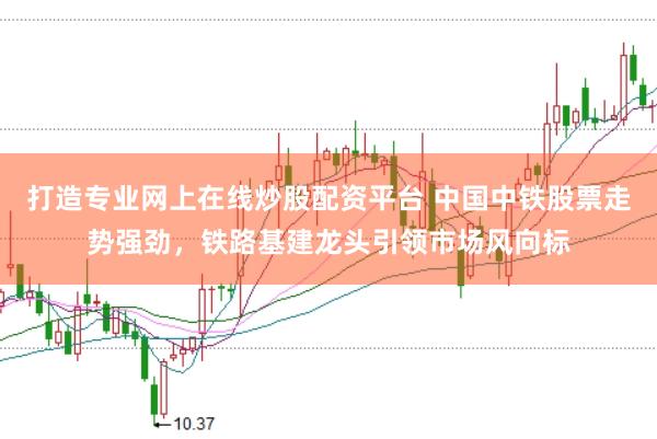打造专业网上在线炒股配资平台 中国中铁股票走势强劲，铁路基建龙头引领市场风向标