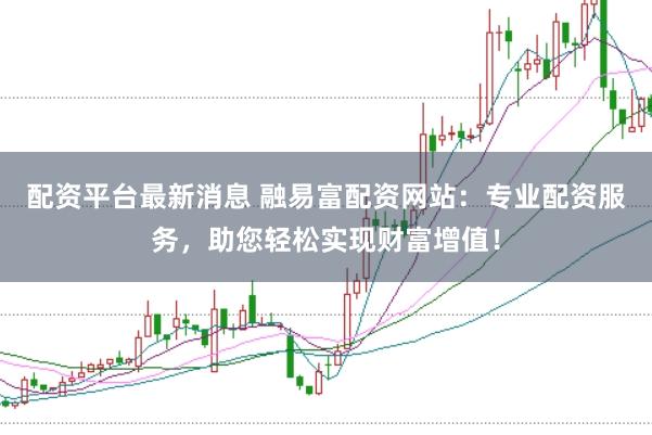 配资平台最新消息 融易富配资网站：专业配资服务，助您轻松实现财富增值！
