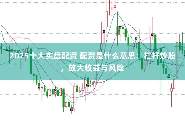 2025十大实盘配资 配资是什么意思：杠杆炒股，放大收益与风险