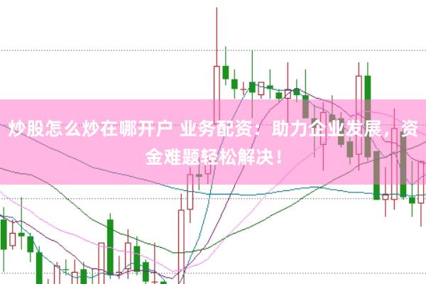 炒股怎么炒在哪开户 业务配资：助力企业发展，资金难题轻松解决！