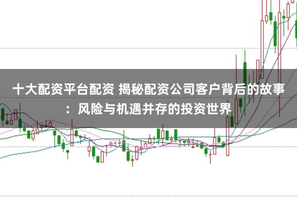 十大配资平台配资 揭秘配资公司客户背后的故事：风险与机遇并存的投资世界