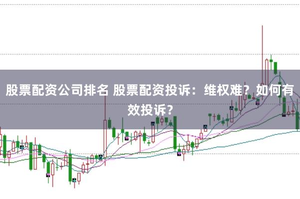 股票配资公司排名 股票配资投诉：维权难？如何有效投诉？