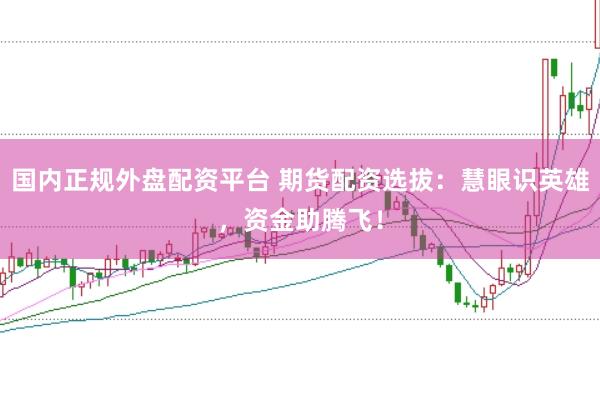 国内正规外盘配资平台 期货配资选拔：慧眼识英雄，资金助腾飞！