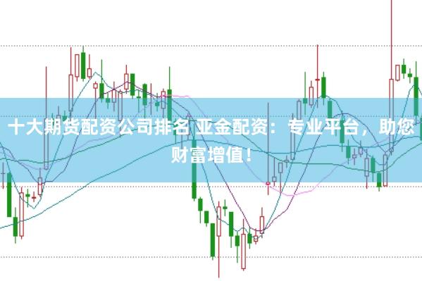 十大期货配资公司排名 亚金配资：专业平台，助您财富增值！
