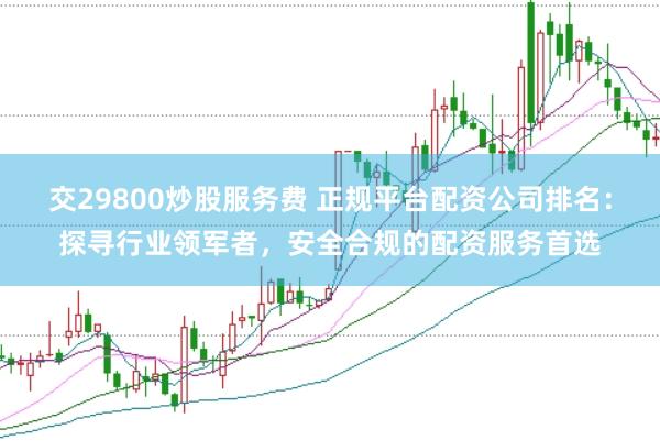 交29800炒股服务费 正规平台配资公司排名：探寻行业领军者，安全合规的配资服务首选