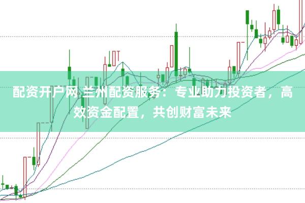 配资开户网 兰州配资服务：专业助力投资者，高效资金配置，共创财富未来