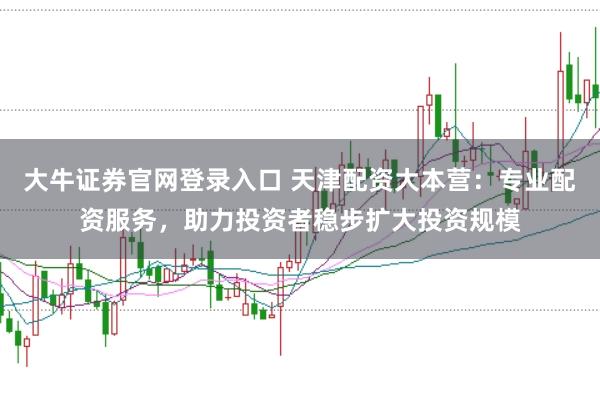 大牛证券官网登录入口 天津配资大本营：专业配资服务，助力投资者稳步扩大投资规模