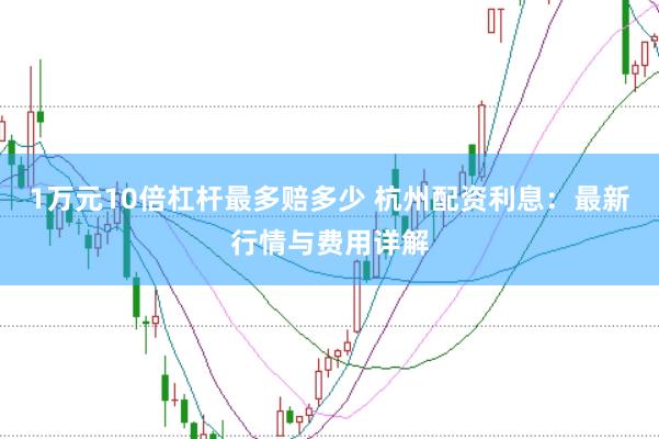 1万元10倍杠杆最多赔多少 杭州配资利息：最新行情与费用详解