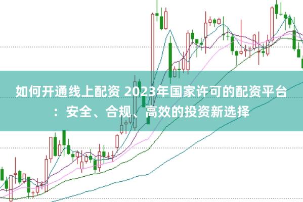 如何开通线上配资 2023年国家许可的配资平台：安全、合规、高效的投资新选择