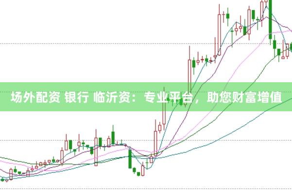 场外配资 银行 临沂资：专业平台，助您财富增值