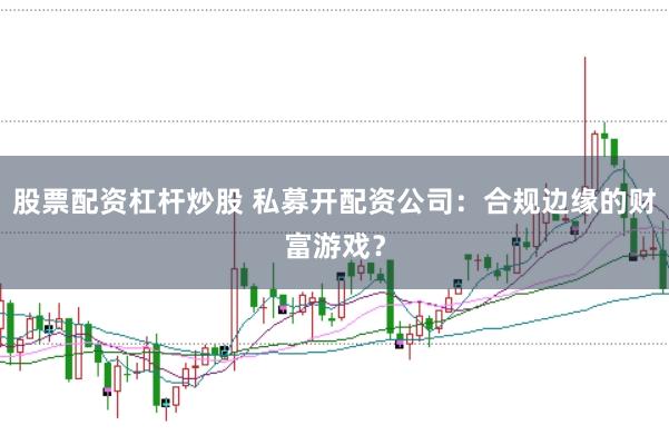 股票配资杠杆炒股 私募开配资公司：合规边缘的财富游戏？