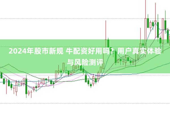 2024年股市新规 牛配资好用吗？用户真实体验与风险测评