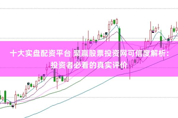 十大实盘配资平台 聚赢股票投资网可信度解析：投资者必看的真实评价