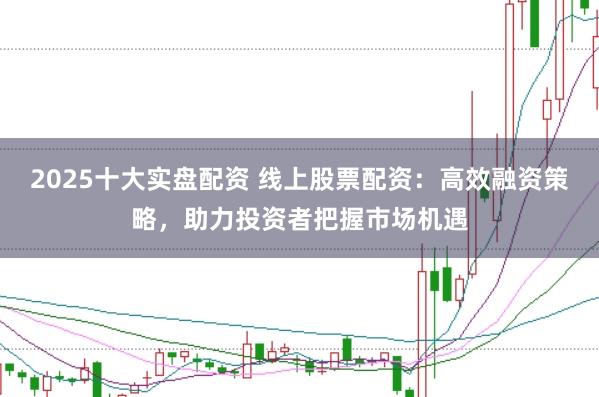 2025十大实盘配资 线上股票配资：高效融资策略，助力投资者把握市场机遇