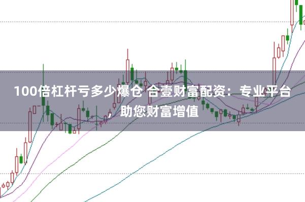 100倍杠杆亏多少爆仓 合壹财富配资：专业平台，助您财富增值