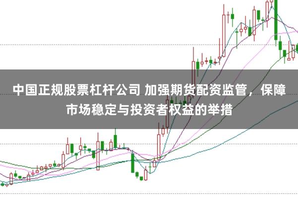 中国正规股票杠杆公司 加强期货配资监管,保障市场稳定与投资者权益的举措