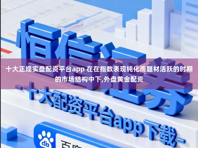 十大正规实盘配资平台app 在在指数表现钝化而题材活跃的时期的市场结构中下，外盘黄金配资