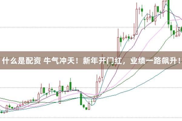什么是配资 牛气冲天！新年开门红，业绩一路飙升！