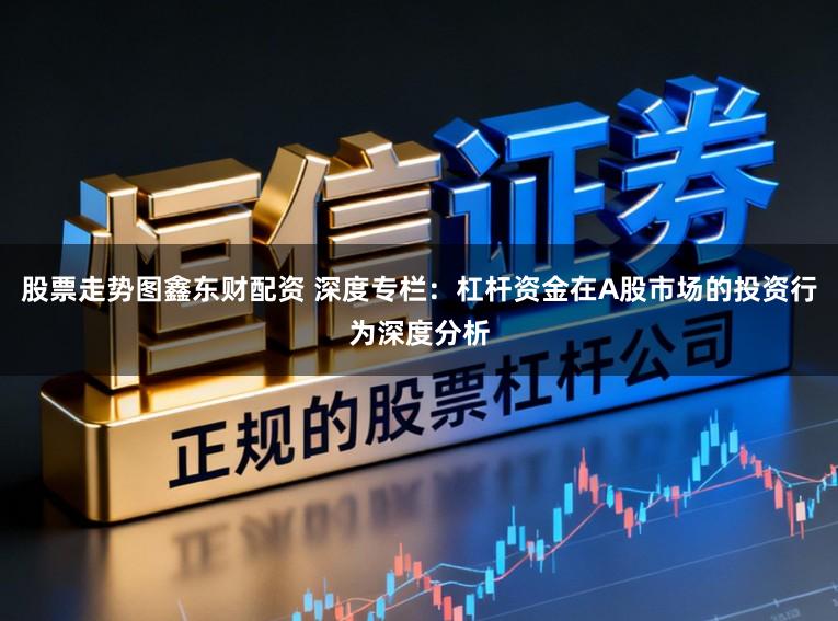 股票走势图鑫东财配资 深度专栏：杠杆资金在A股市场的投资行为深度分析