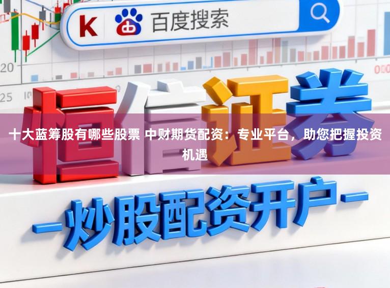 十大蓝筹股有哪些股票 中财期货配资：专业平台，助您把握投资机遇